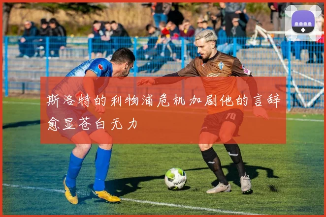 斯洛特的利物浦危机加剧他的言辞愈显苍白无力