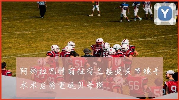 阿姆拉巴特前往荷兰接受关节镜手术术后将重返贝蒂斯