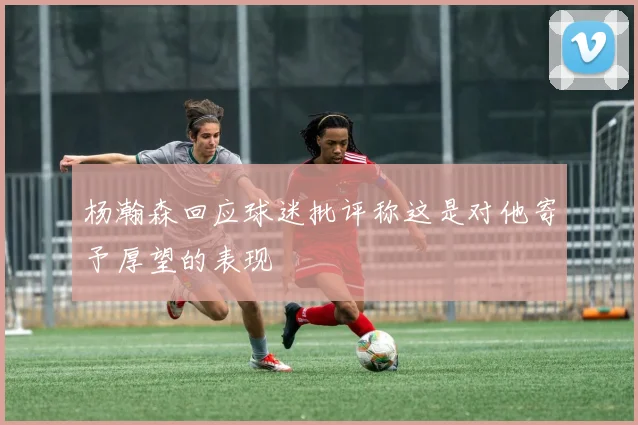 杨瀚森回应球迷批评称这是对他寄予厚望的表现