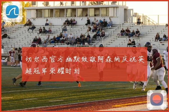 切尔西官方幽默致敬阿森纳庆祝英超冠军荣耀时刻