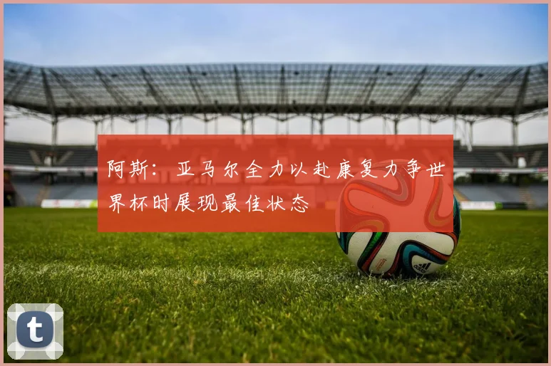 阿斯：亚马尔全力以赴康复力争世界杯时展现最佳状态