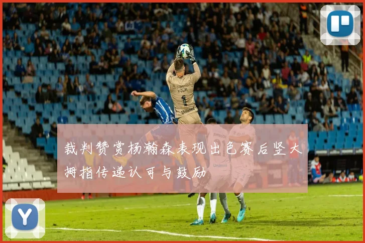 裁判赞赏杨瀚森表现出色赛后竖大拇指传递认可与鼓励