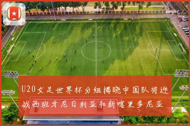 U20女足世界杯分组揭晓中国队将迎战西班牙尼日利亚和新喀里多尼亚