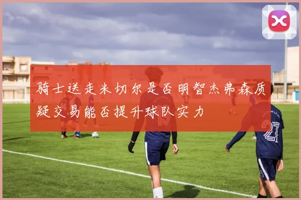 骑士送走米切尔是否明智杰弗森质疑交易能否提升球队实力