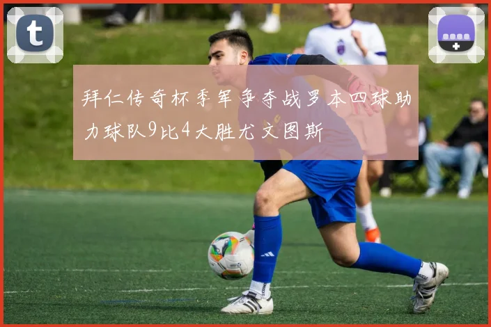 拜仁传奇杯季军争夺战罗本四球助力球队9比4大胜尤文图斯