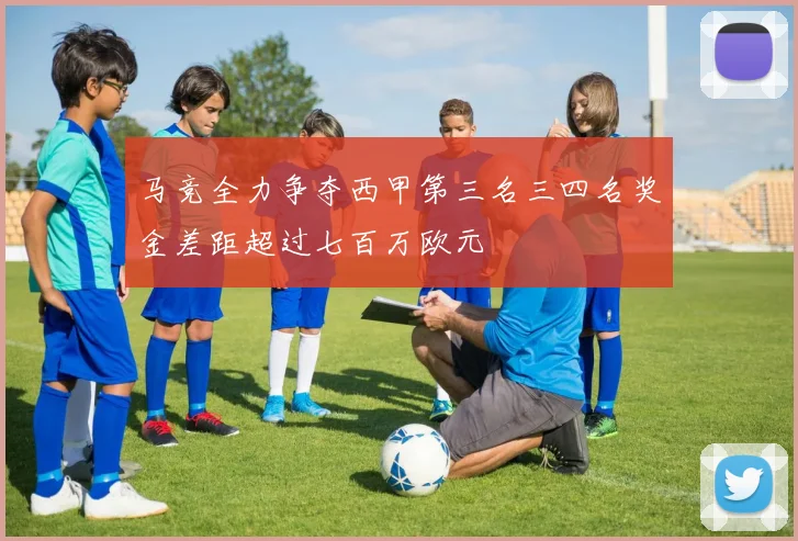 马竞全力争夺西甲第三名三四名奖金差距超过七百万欧元