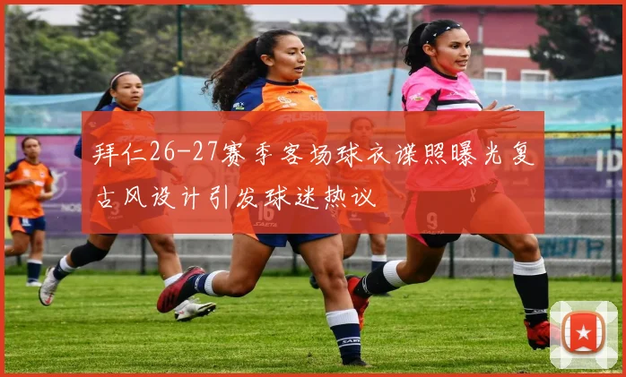 拜仁26-27赛季客场球衣谍照曝光复古风设计引发球迷热议
