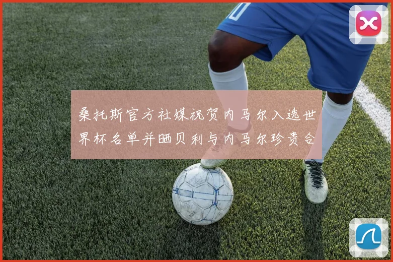 桑托斯官方社媒祝贺内马尔入选世界杯名单并晒贝利与内马尔珍贵合影