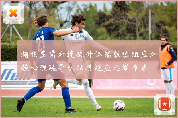 梅伦多需加速提升体能教练组应加强心理疏导以助其适应比赛节奏