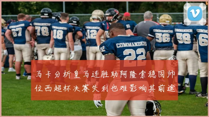 马卡分析皇马连胜助阿隆索稳固帅位西超杯决赛失利也难影响其前途