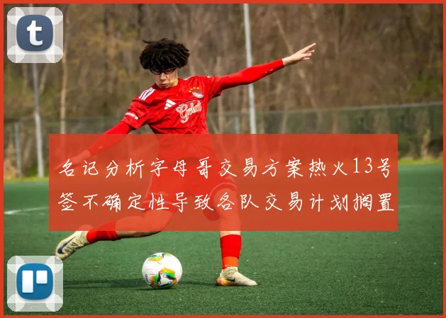 名记分析字母哥交易方案热火13号签不确定性导致各队交易计划搁置