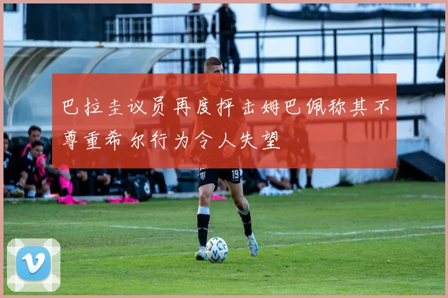 巴拉圭议员再度抨击姆巴佩称其不尊重希尔行为令人失望