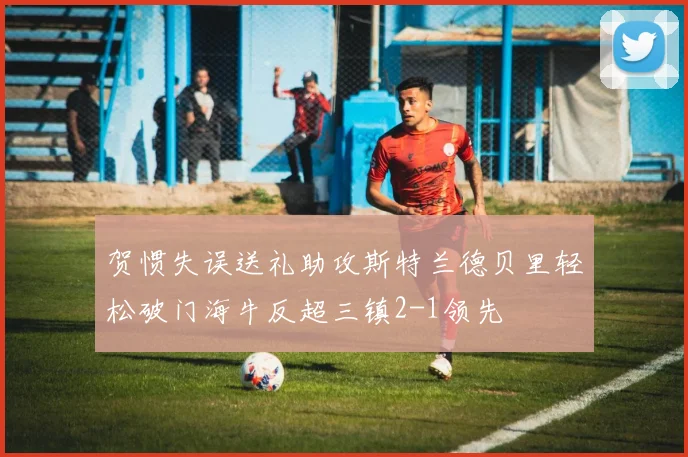 贺惯失误送礼助攻斯特兰德贝里轻松破门海牛反超三镇2-1领先