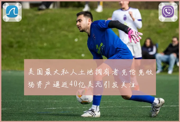 美国最大私人土地拥有者克伦克牧场资产逼近40亿美元引发关注