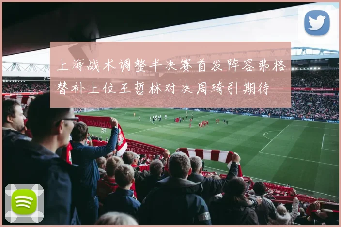 上海战术调整半决赛首发阵容弗格替补上位王哲林对决周琦引期待