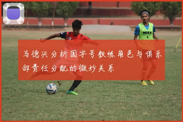 马德兴分析国字号教练角色与俱乐部责任分配的微妙关系