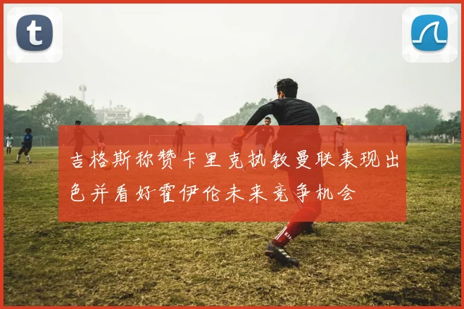 吉格斯称赞卡里克执教曼联表现出色并看好霍伊伦未来竞争机会