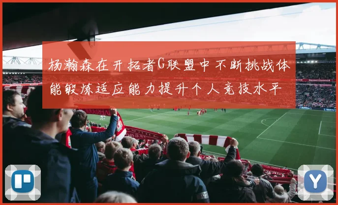 杨瀚森在开拓者G联盟中不断挑战体能锻炼适应能力提升个人竞技水平