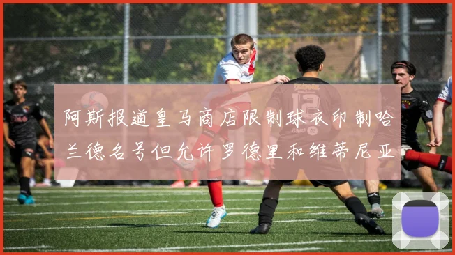 阿斯报道皇马商店限制球衣印制哈兰德名号但允许罗德里和维蒂尼亚印制