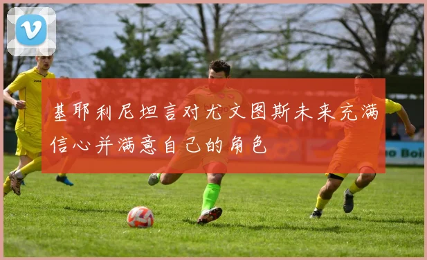 基耶利尼坦言对尤文图斯未来充满信心并满意自己的角色