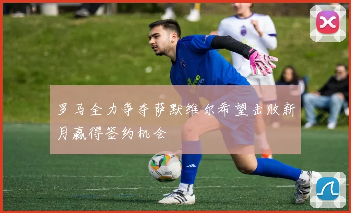 罗马全力争夺萨默维尔希望击败新月赢得签约机会