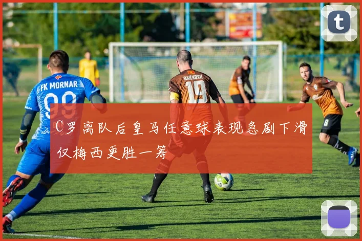 C罗离队后皇马任意球表现急剧下滑仅梅西更胜一筹