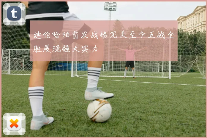 迪伦哈珀首发战绩完美至今五战全胜展现强大实力