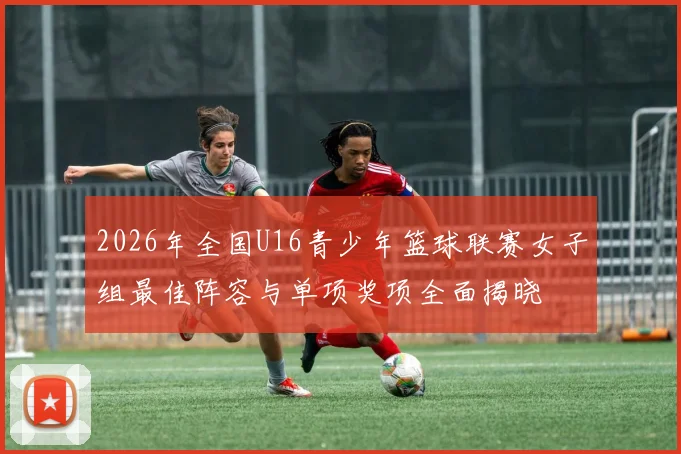 2026年全国U16青少年篮球联赛女子组最佳阵容与单项奖项全面揭晓